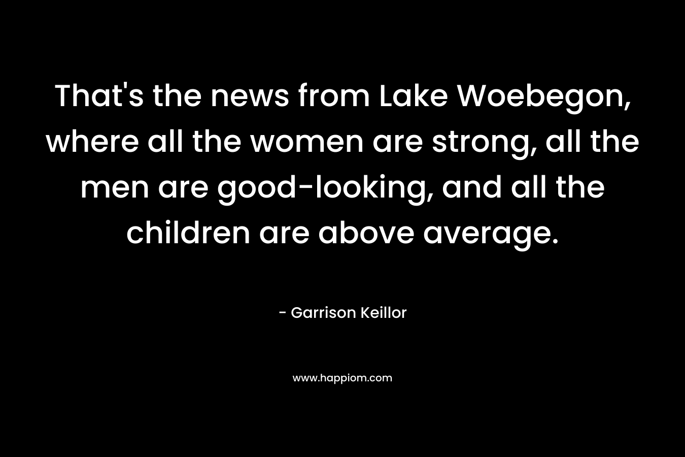 That’s the news from Lake Woebegon, where all the women are strong, all the men are good-looking, and all the children are above average. – Garrison Keillor