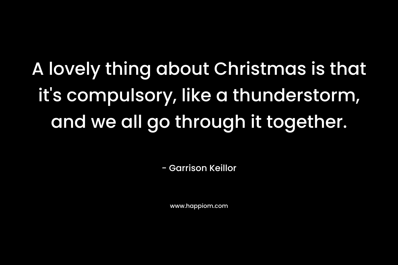 A lovely thing about Christmas is that it’s compulsory, like a thunderstorm, and we all go through it together. – Garrison Keillor