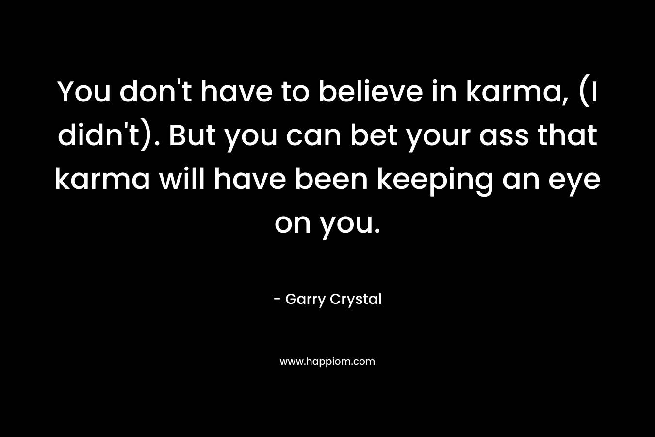 You don't have to believe in karma, (I didn't). But you can bet your ass that karma will have been keeping an eye on you.
