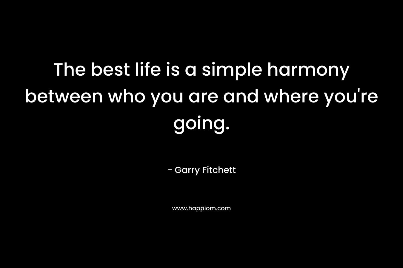 The best life is a simple harmony between who you are and where you’re going. – Garry Fitchett