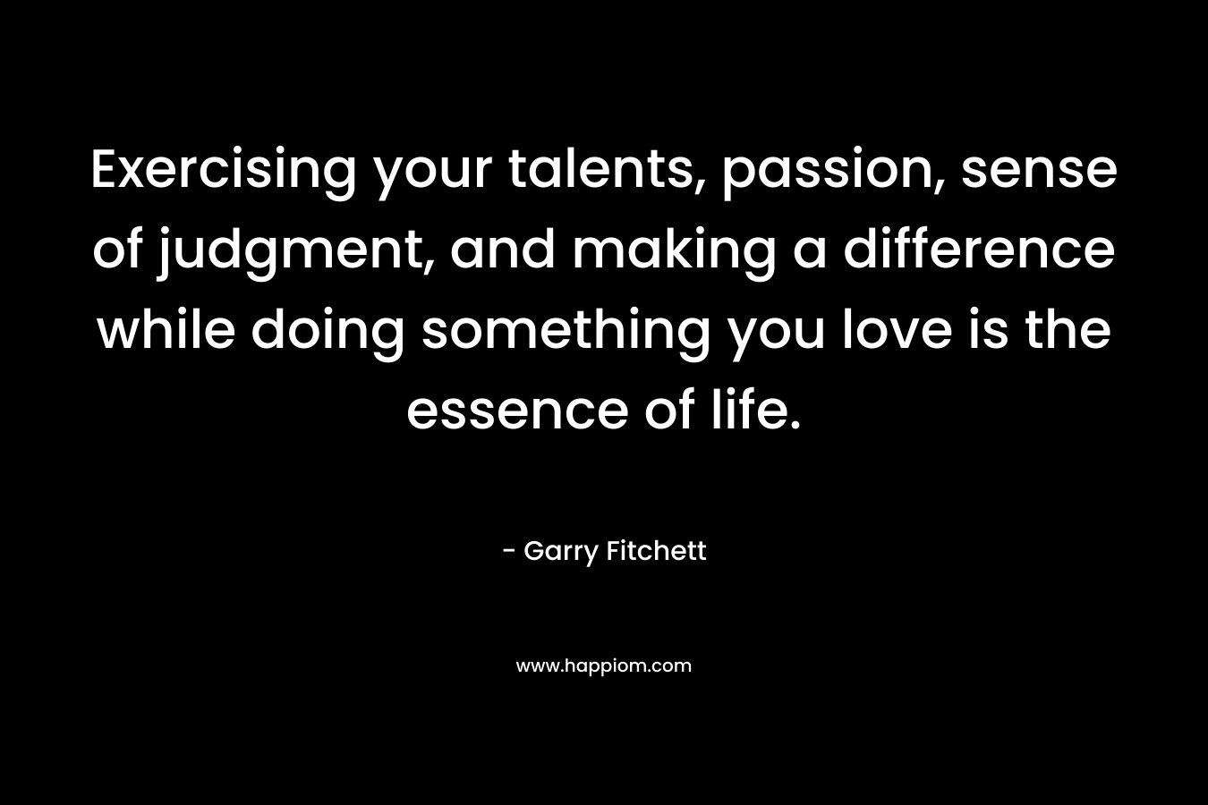 Exercising your talents, passion, sense of judgment, and making a difference while doing something you love is the essence of life. – Garry Fitchett