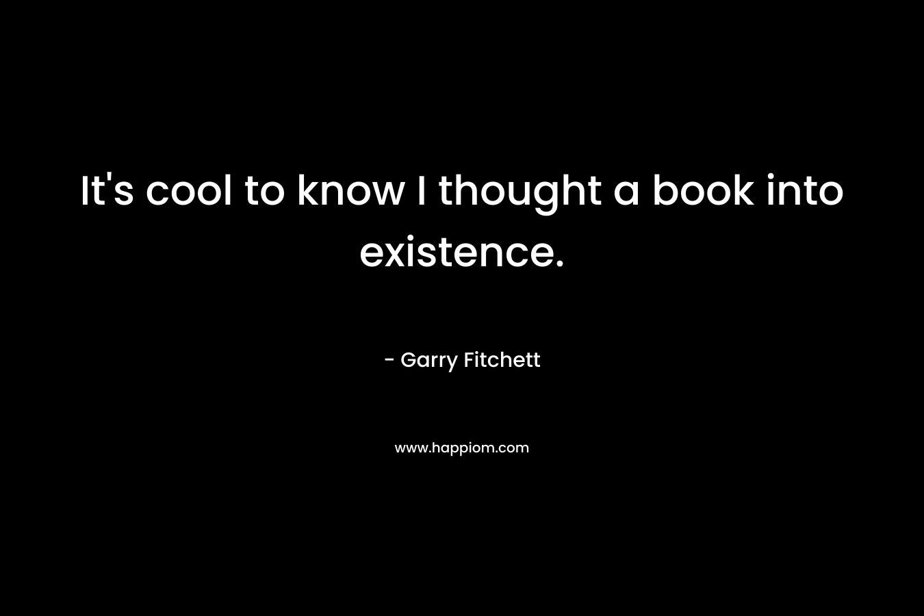 It’s cool to know I thought a book into existence. – Garry Fitchett