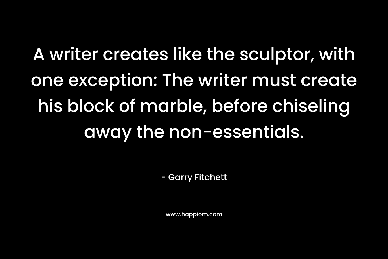 A writer creates like the sculptor, with one exception: The writer must create his block of marble, before chiseling away the non-essentials. – Garry Fitchett