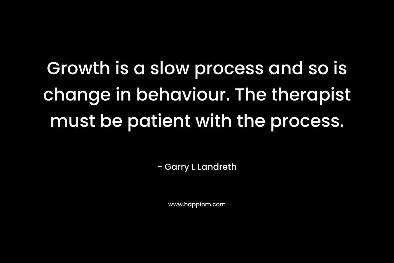 Growth is a slow process and so is change in behaviour. The therapist must be patient with the process. – Garry L Landreth