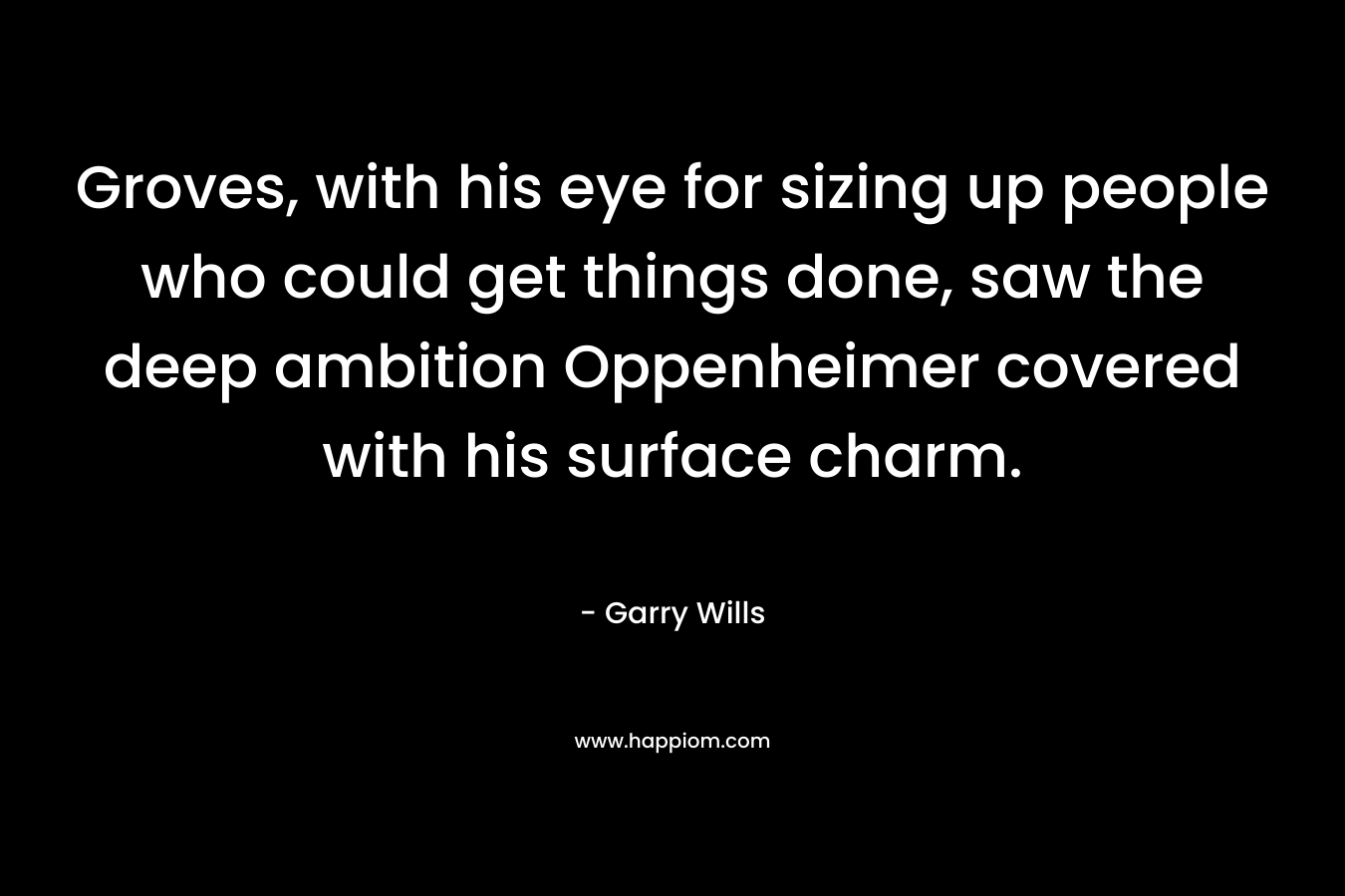 Groves, with his eye for sizing up people who could get things done, saw the deep ambition Oppenheimer covered with his surface charm. – Garry Wills
