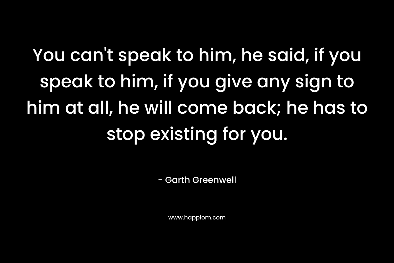 You can’t speak to him, he said, if you speak to him, if you give any sign to him at all, he will come back; he has to stop existing for you. – Garth Greenwell
