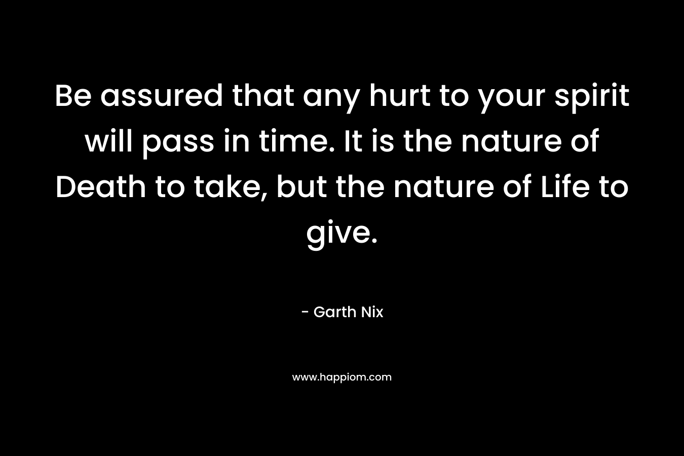 Be assured that any hurt to your spirit will pass in time. It is the nature of Death to take, but the nature of Life to give. – Garth Nix