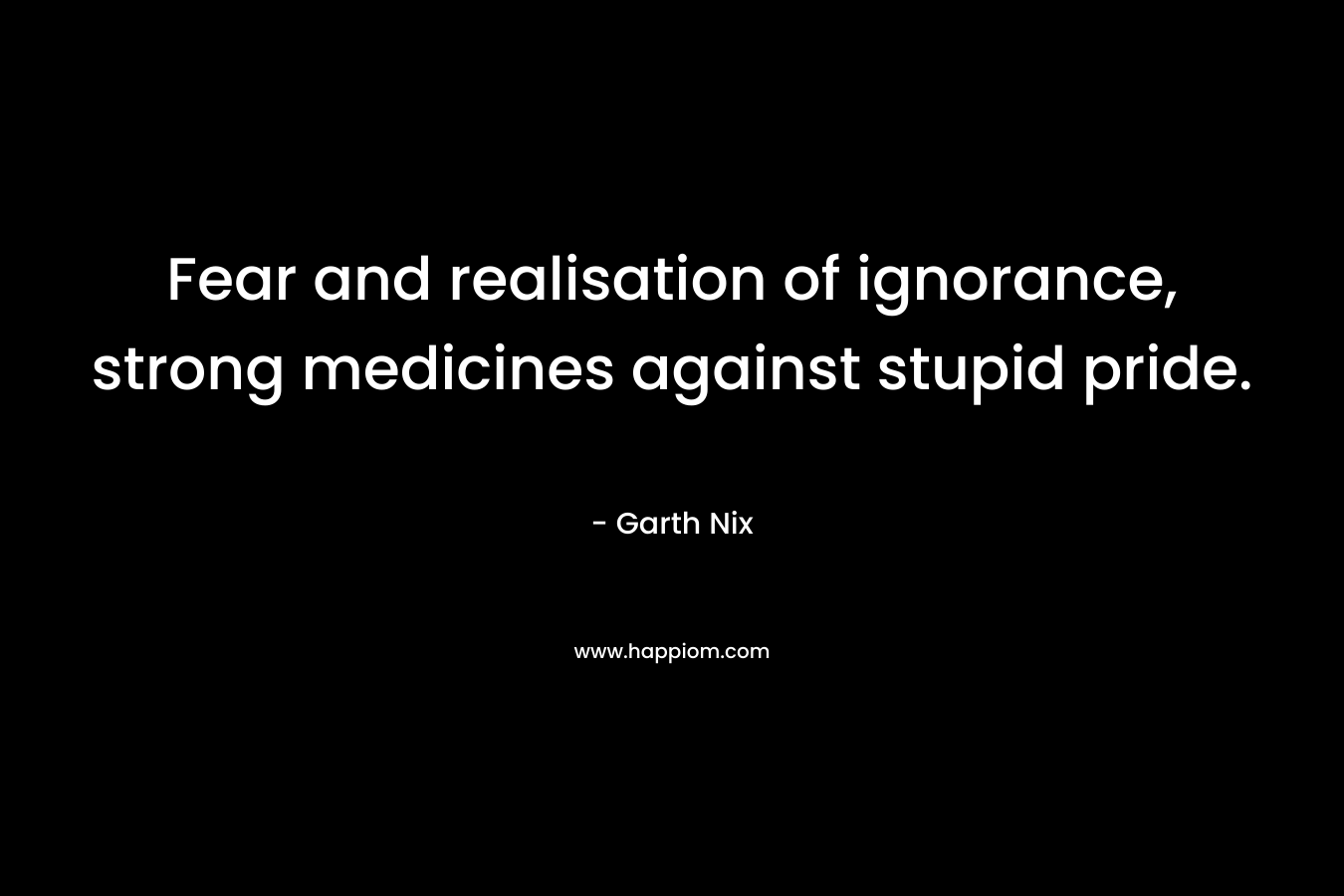 Fear and realisation of ignorance, strong medicines against stupid pride. – Garth Nix