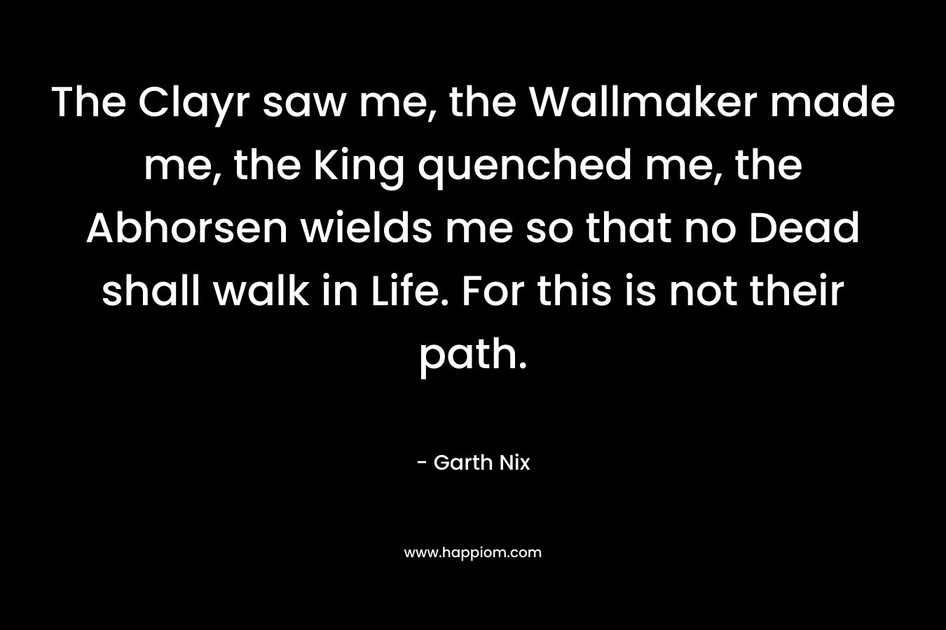 The Clayr saw me, the Wallmaker made me, the King quenched me, the Abhorsen wields me so that no Dead shall walk in Life. For this is not their path. – Garth Nix