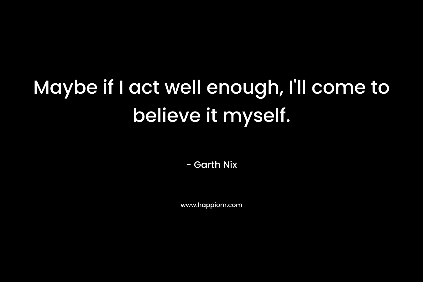 Maybe if I act well enough, I’ll come to believe it myself. – Garth Nix