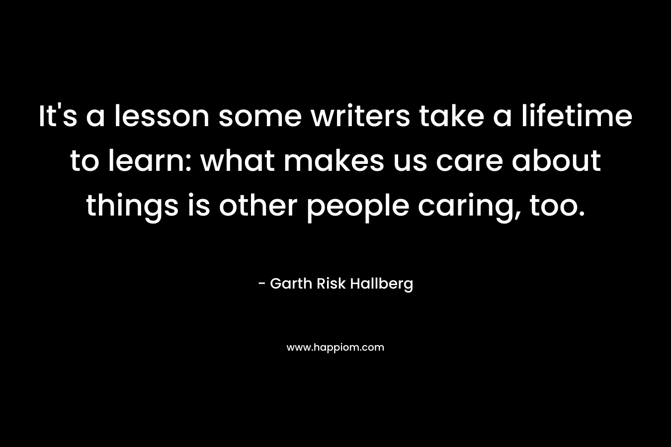 It’s a lesson some writers take a lifetime to learn: what makes us care about things is other people caring, too. – Garth Risk Hallberg