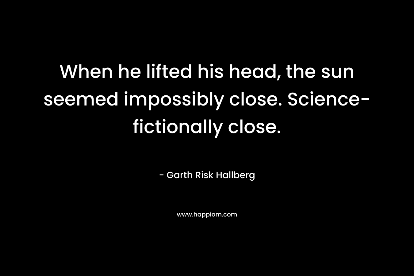 When he lifted his head, the sun seemed impossibly close. Science-fictionally close. – Garth Risk Hallberg