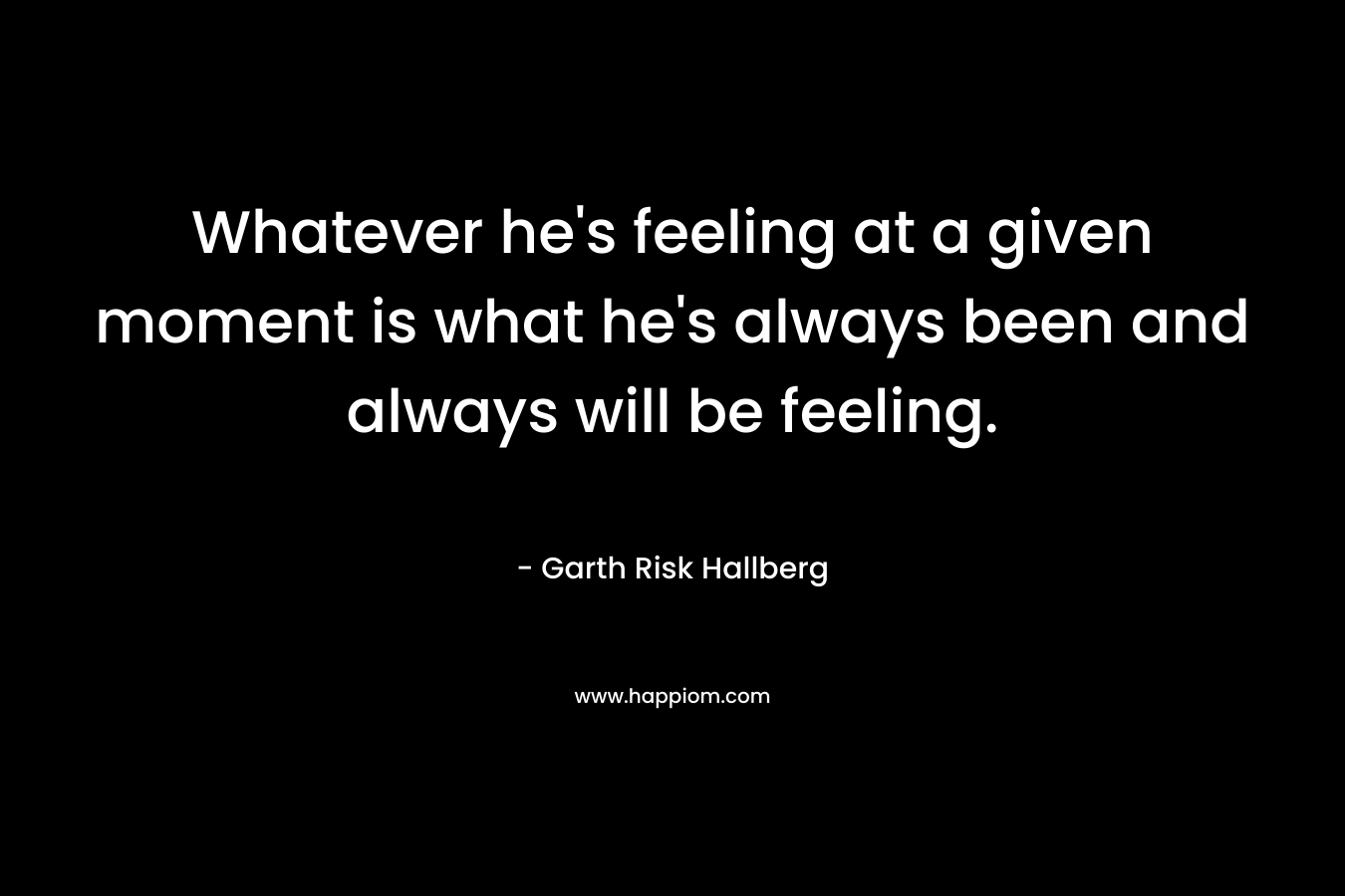 Whatever he’s feeling at a given moment is what he’s always been and always will be feeling. – Garth Risk Hallberg