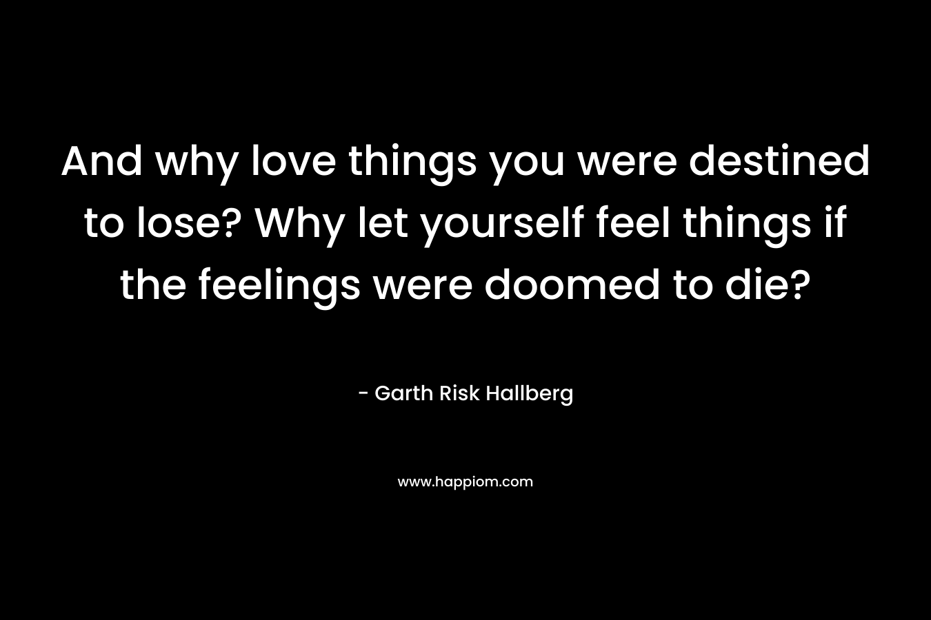 And why love things you were destined to lose? Why let yourself feel things if the feelings were doomed to die? – Garth Risk Hallberg