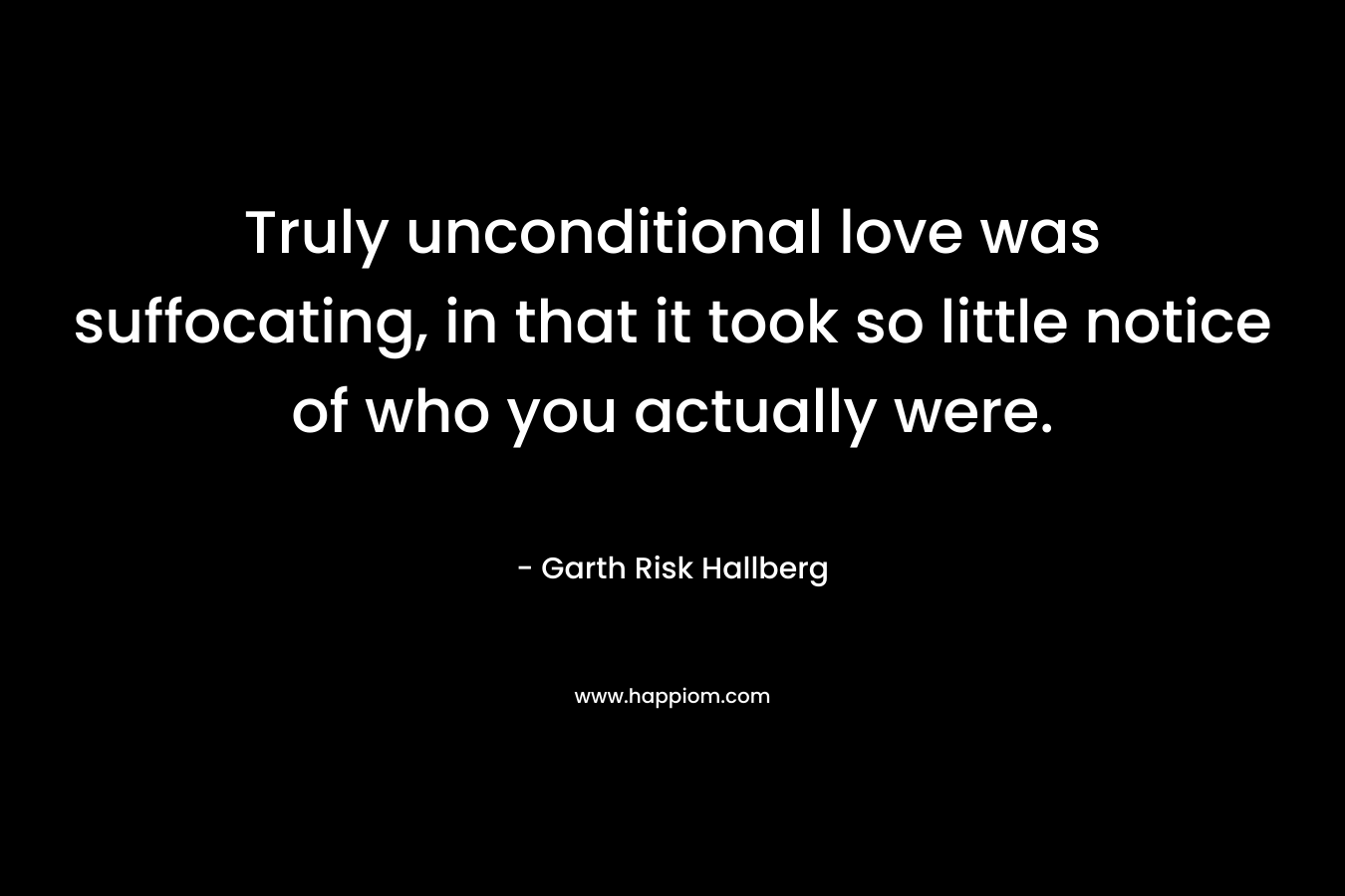 Truly unconditional love was suffocating, in that it took so little notice of who you actually were. – Garth Risk Hallberg