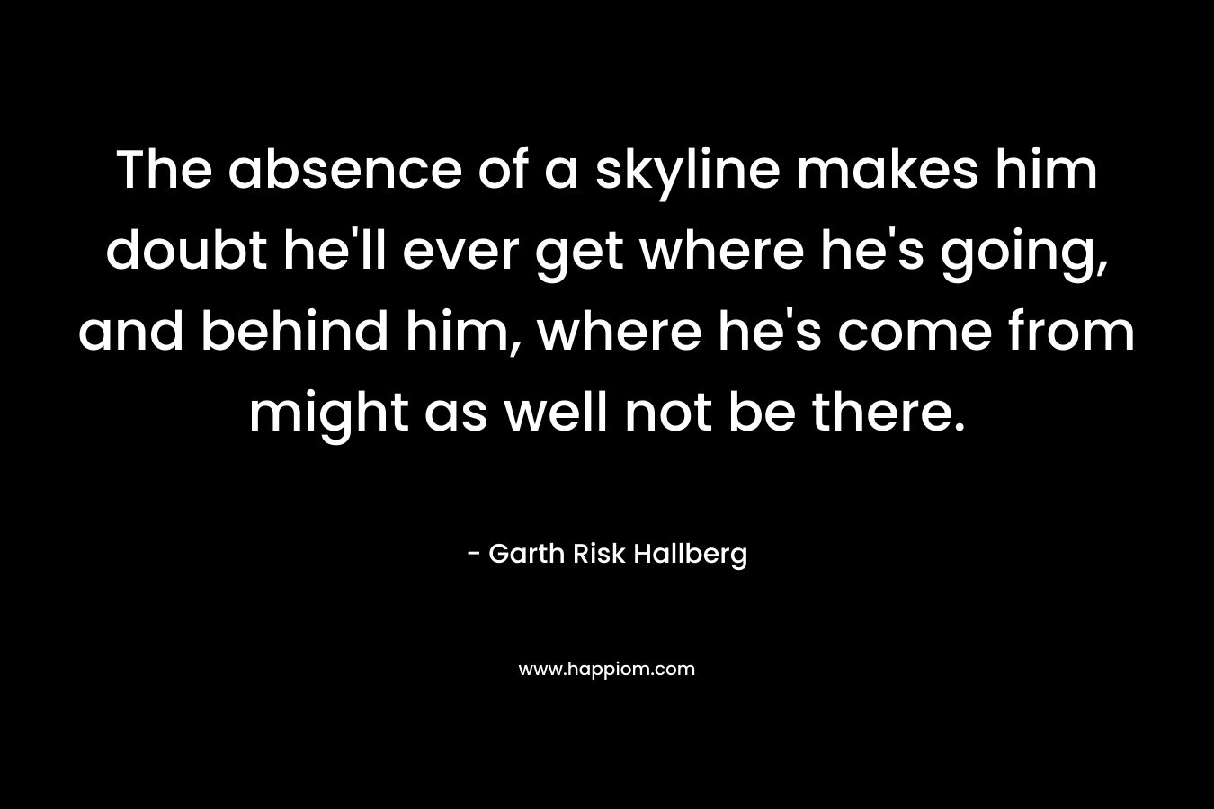 The absence of a skyline makes him doubt he’ll ever get where he’s going, and behind him, where he’s come from might as well not be there. – Garth Risk Hallberg