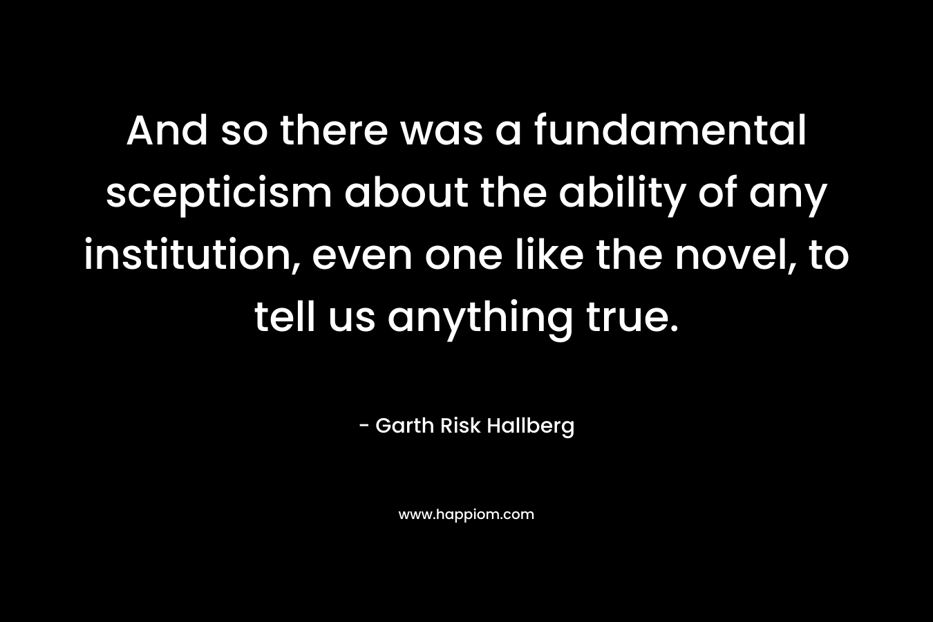 And so there was a fundamental scepticism about the ability of any institution, even one like the novel, to tell us anything true. – Garth Risk Hallberg