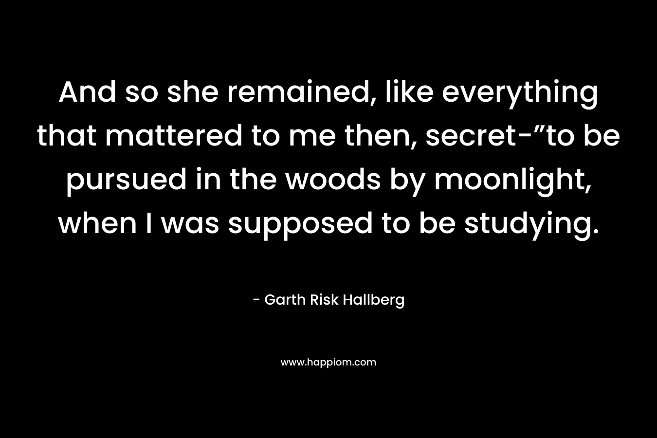 And so she remained, like everything that mattered to me then, secret-”to be pursued in the woods by moonlight, when I was supposed to be studying. – Garth Risk Hallberg