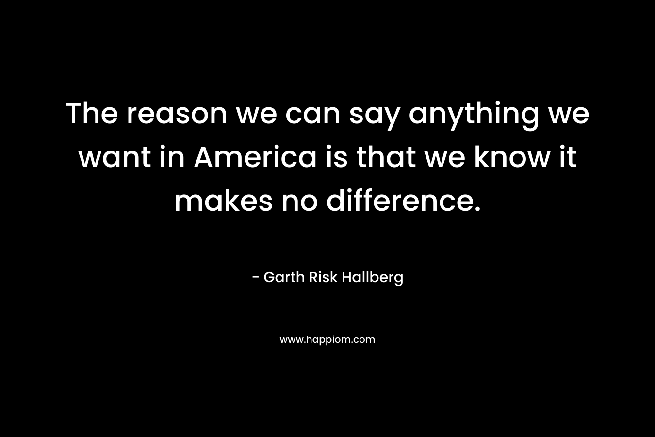 The reason we can say anything we want in America is that we know it makes no difference. – Garth Risk Hallberg