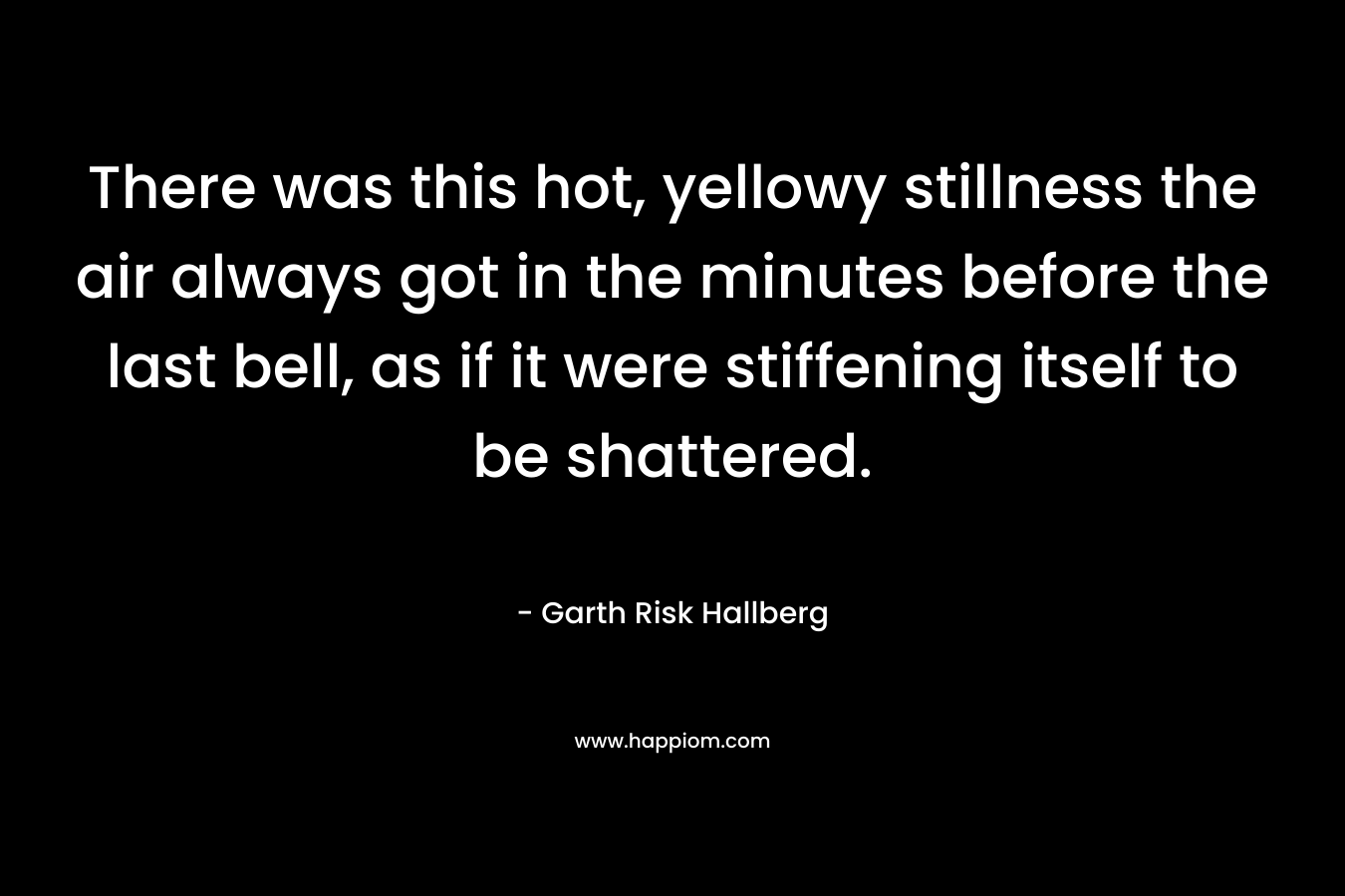 There was this hot, yellowy stillness the air always got in the minutes before the last bell, as if it were stiffening itself to be shattered. – Garth Risk Hallberg