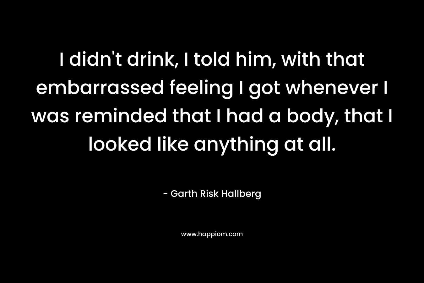 I didn’t drink, I told him, with that embarrassed feeling I got whenever I was reminded that I had a body, that I looked like anything at all. – Garth Risk Hallberg