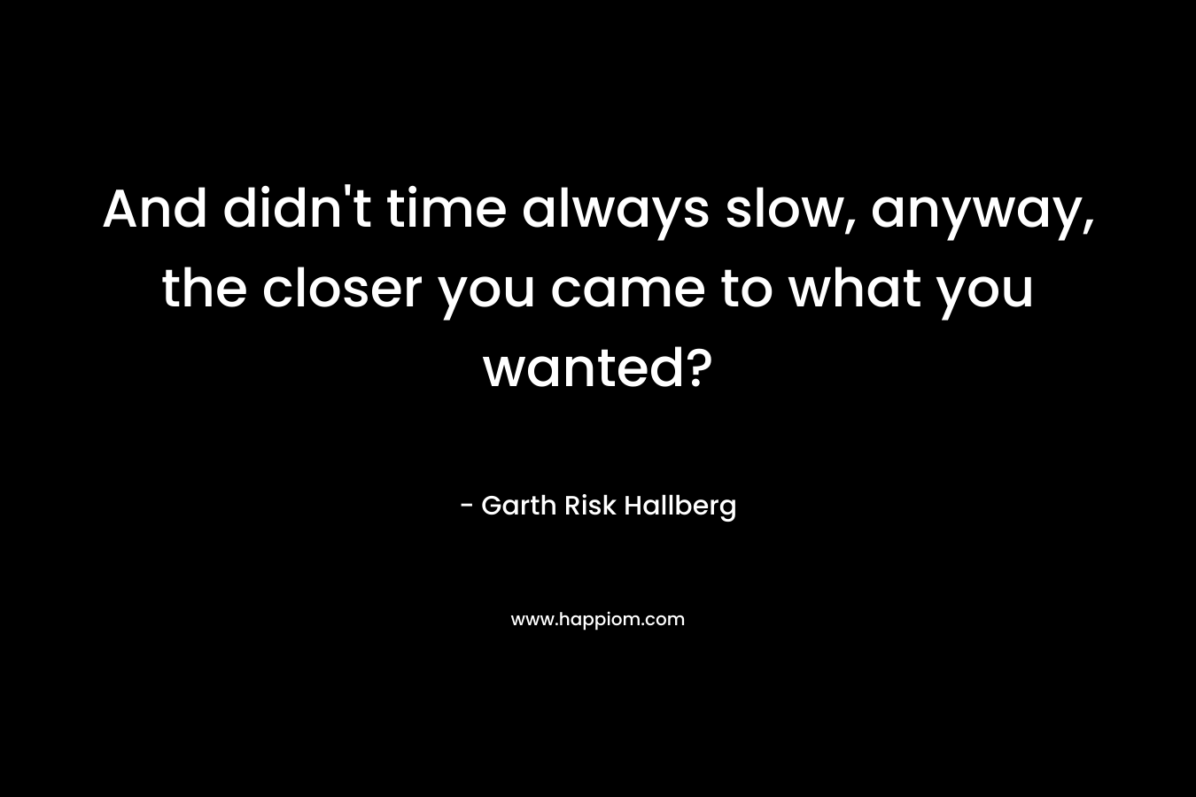 And didn't time always slow, anyway, the closer you came to what you wanted?