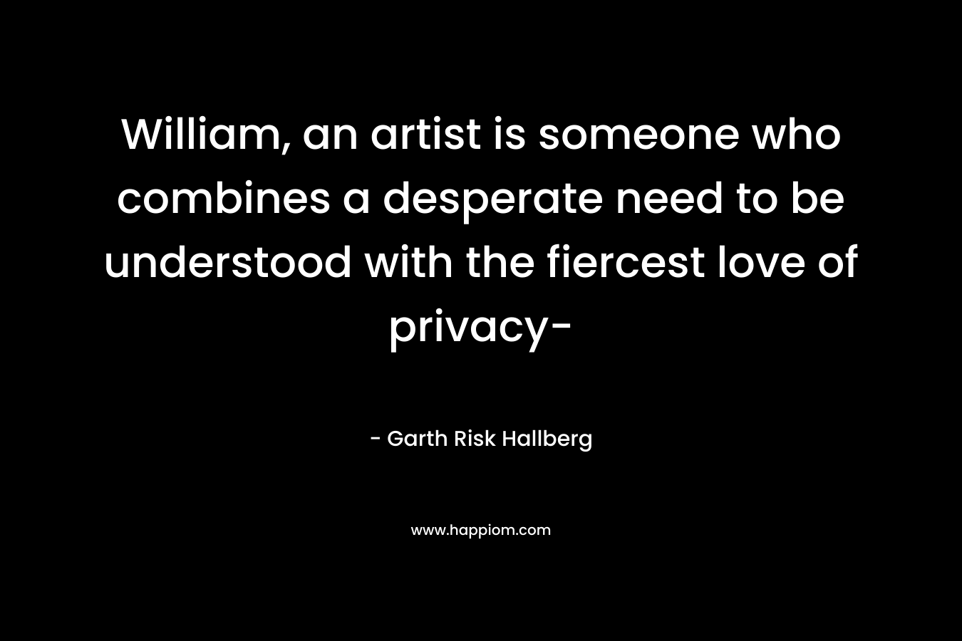 William, an artist is someone who combines a desperate need to be understood with the fiercest love of privacy- – Garth Risk Hallberg