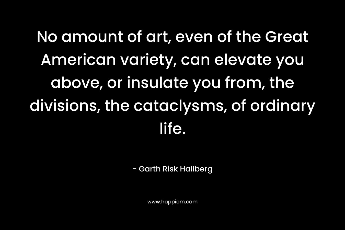 No amount of art, even of the Great American variety, can elevate you above, or insulate you from, the divisions, the cataclysms, of ordinary life. – Garth Risk Hallberg
