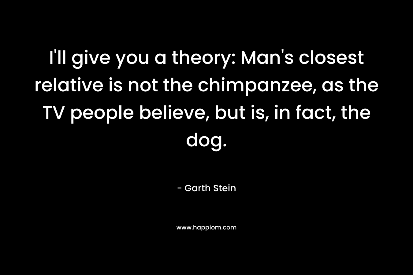 I'll give you a theory: Man's closest relative is not the chimpanzee, as the TV people believe, but is, in fact, the dog.