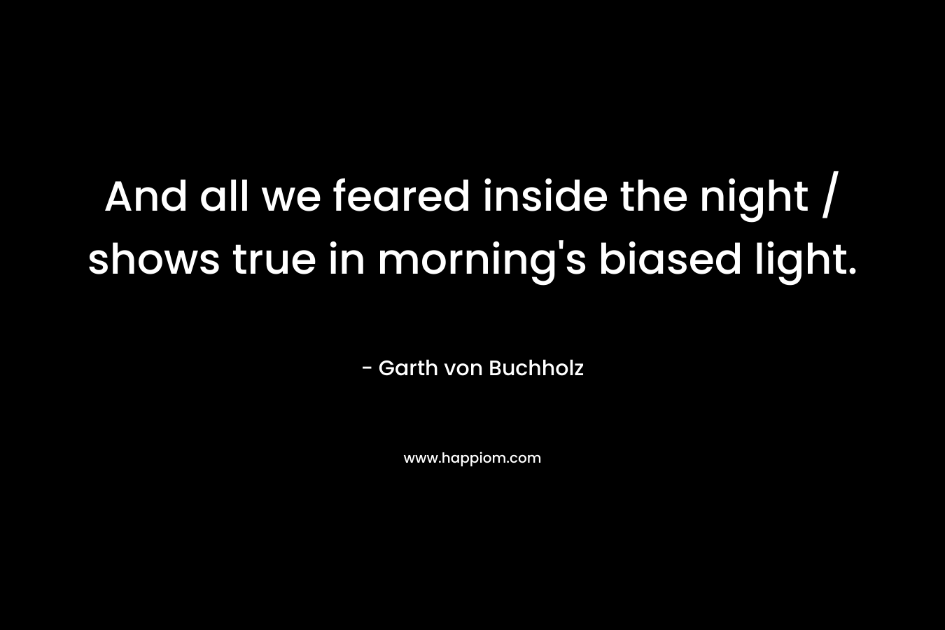And all we feared inside the night / shows true in morning’s biased light. – Garth von Buchholz
