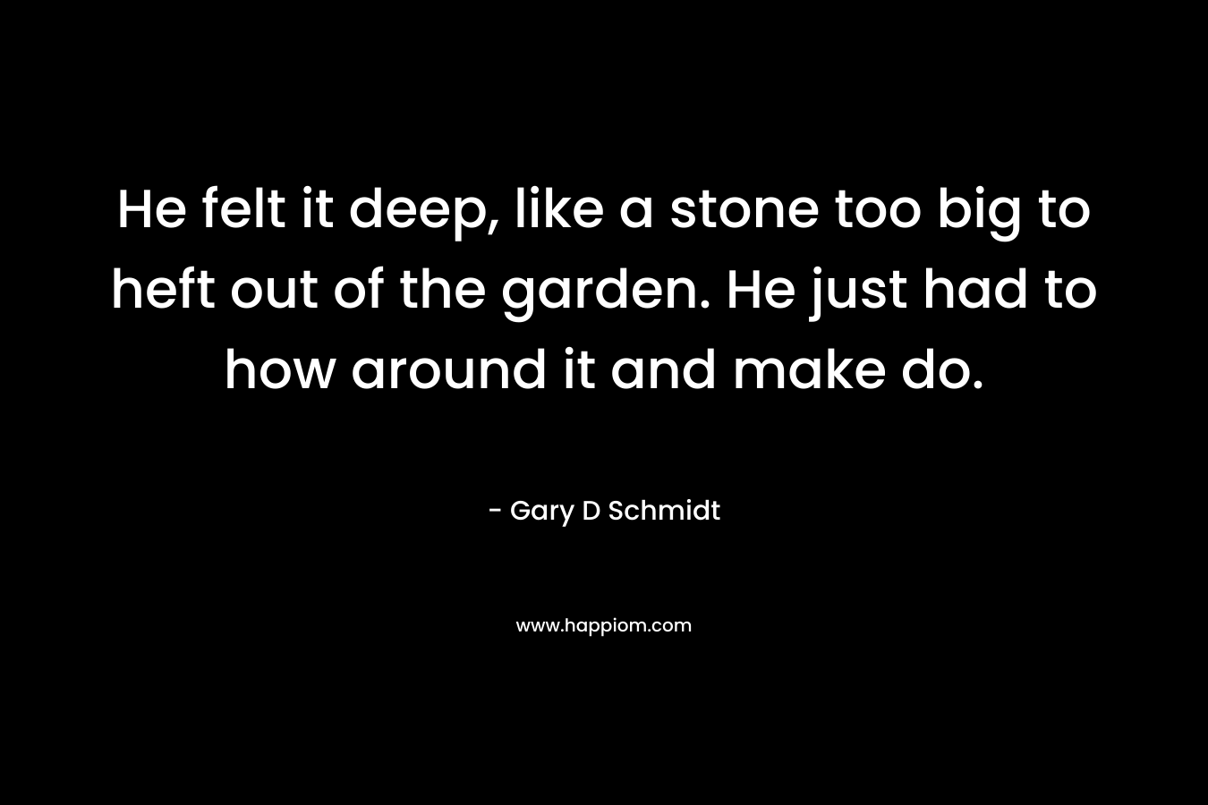 He felt it deep, like a stone too big to heft out of the garden. He just had to how around it and make do. – Gary D Schmidt