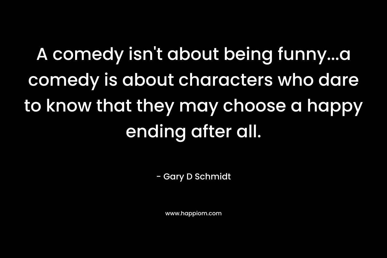 A comedy isn’t about being funny…a comedy is about characters who dare to know that they may choose a happy ending after all. – Gary D Schmidt