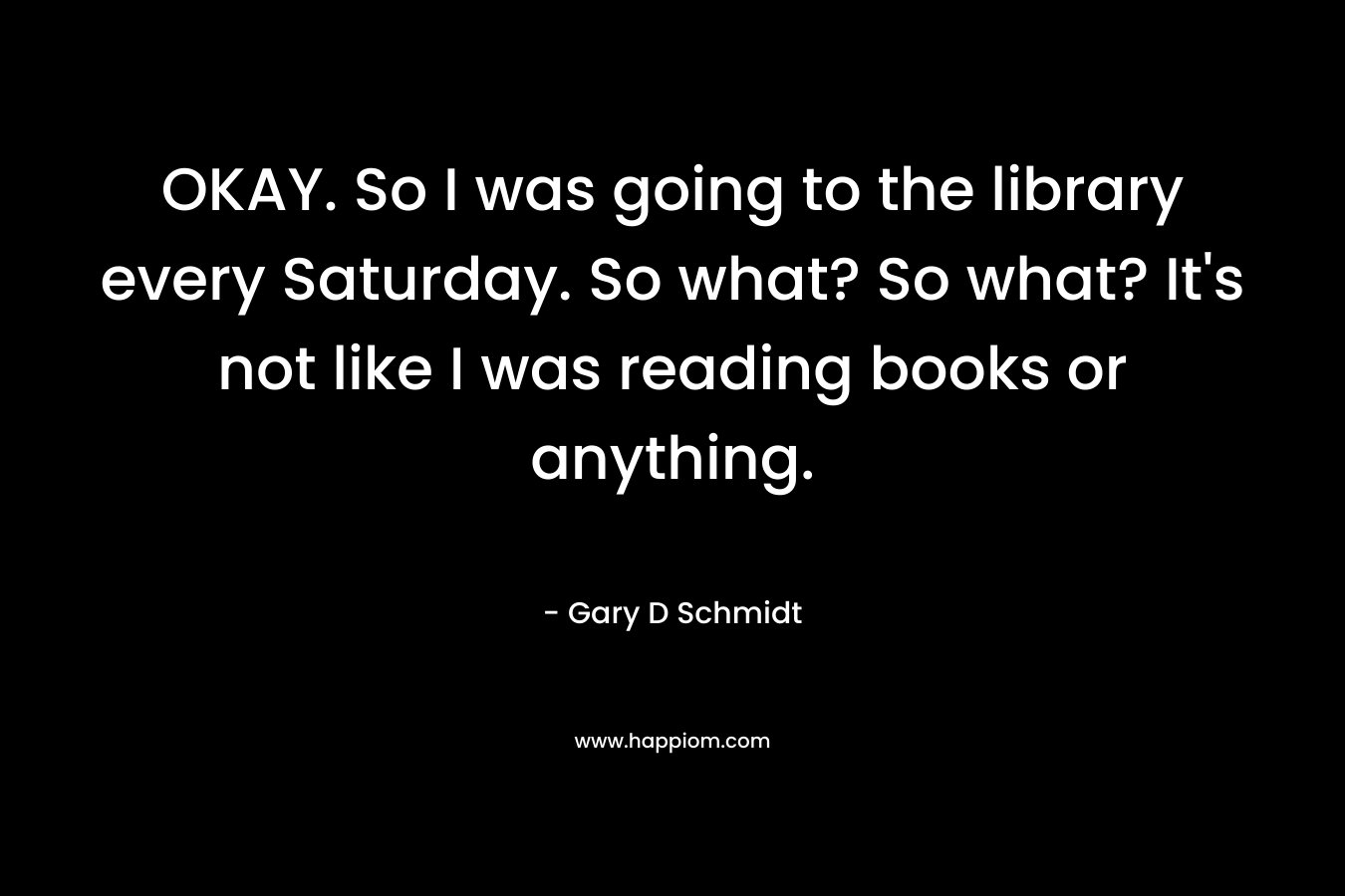 OKAY. So I was going to the library every Saturday. So what? So what? It’s not like I was reading books or anything. – Gary D Schmidt