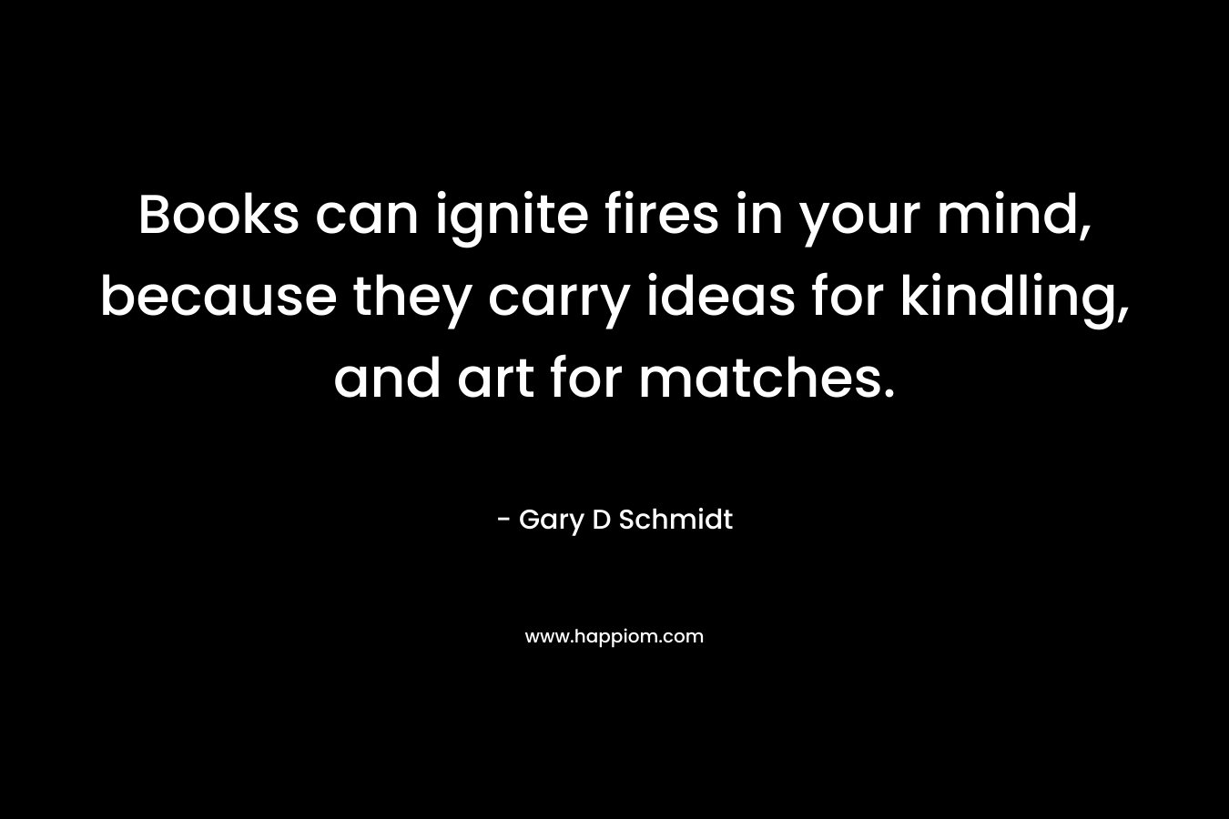 Books can ignite fires in your mind, because they carry ideas for kindling, and art for matches. – Gary D Schmidt