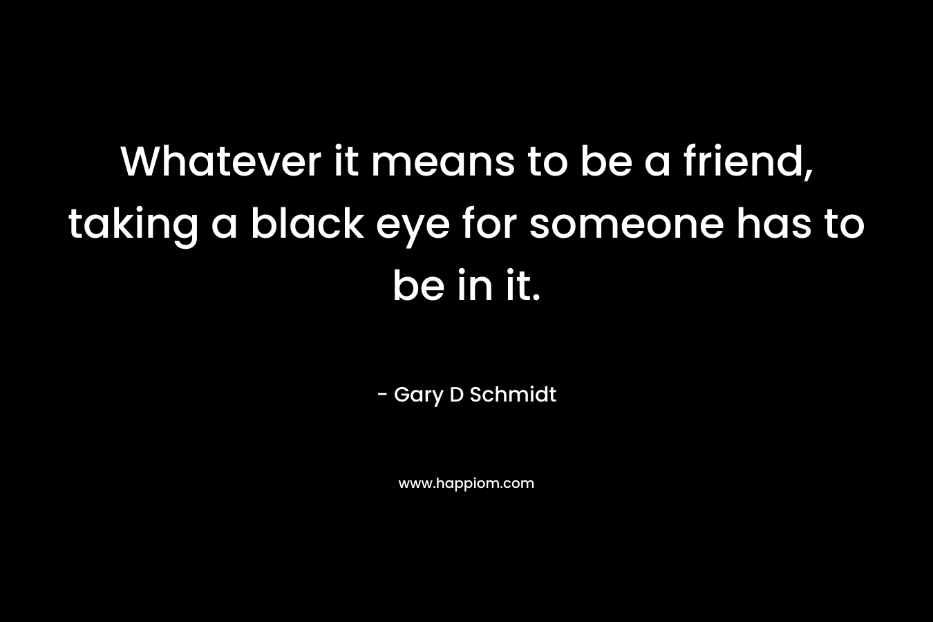Whatever it means to be a friend, taking a black eye for someone has to be in it. – Gary D Schmidt