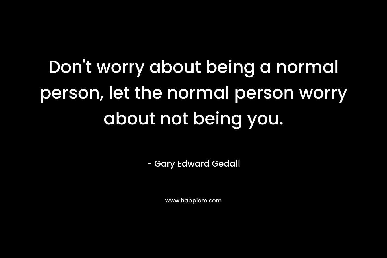 Don't worry about being a normal person, let the normal person worry about not being you.