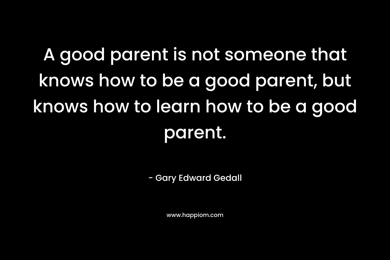 A good parent is not someone that knows how to be a good parent, but knows how to learn how to be a good parent. – Gary Edward Gedall