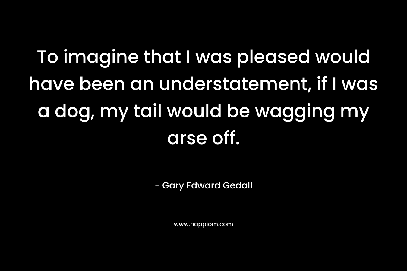 To imagine that I was pleased would have been an understatement, if I was a dog, my tail would be wagging my arse off. – Gary Edward Gedall