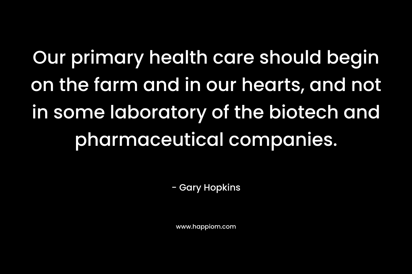 Our primary health care should begin on the farm and in our hearts, and not in some laboratory of the biotech and pharmaceutical companies. – Gary   Hopkins