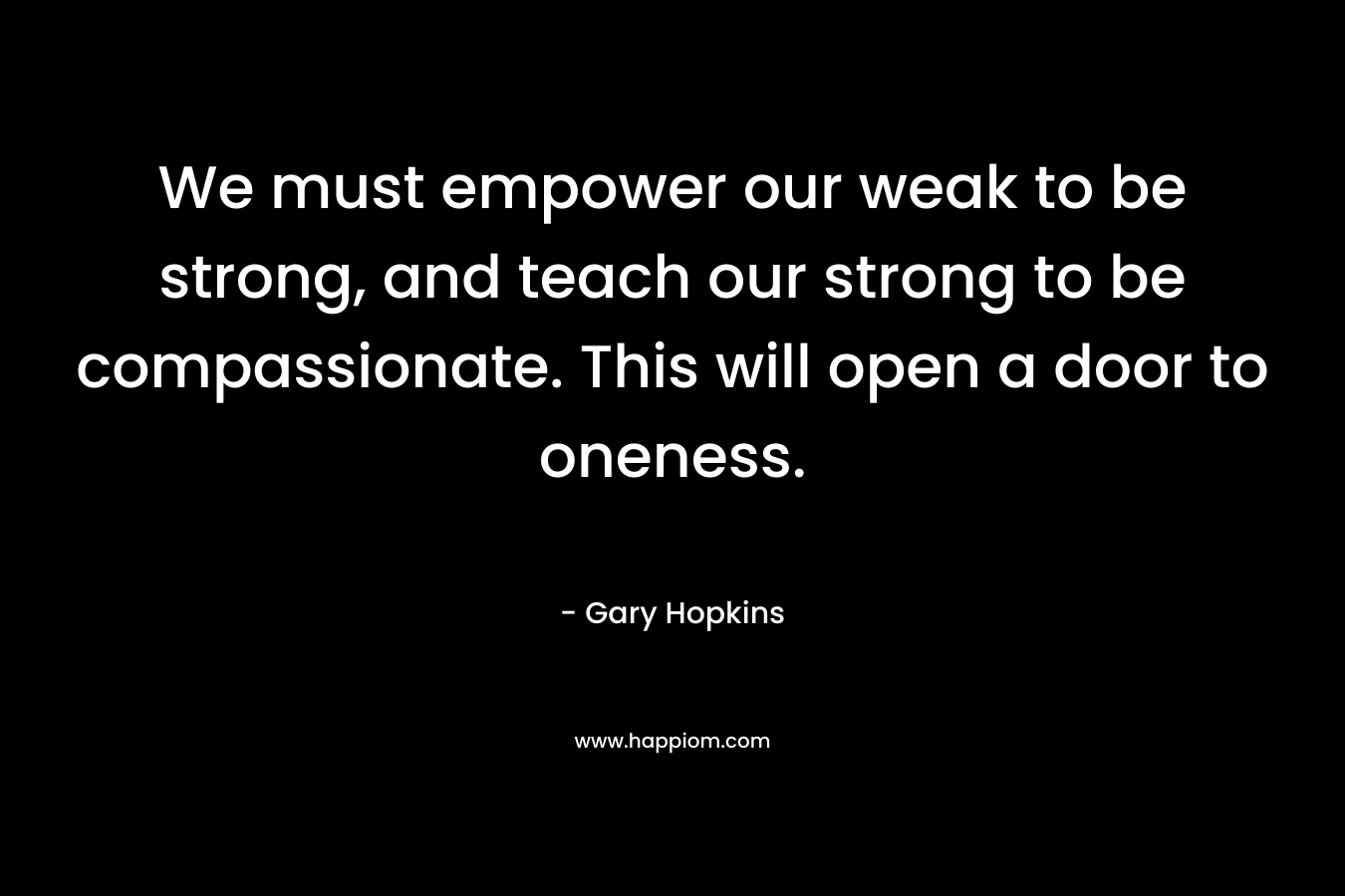 We must empower our weak to be strong, and teach our strong to be compassionate. This will open a door to oneness.