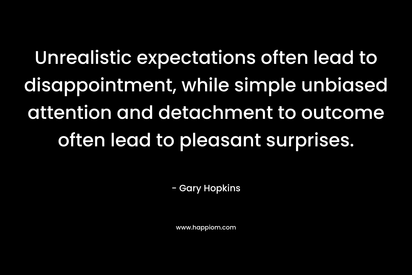 Unrealistic expectations often lead to disappointment, while simple unbiased attention and detachment to outcome often lead to pleasant surprises. – Gary   Hopkins