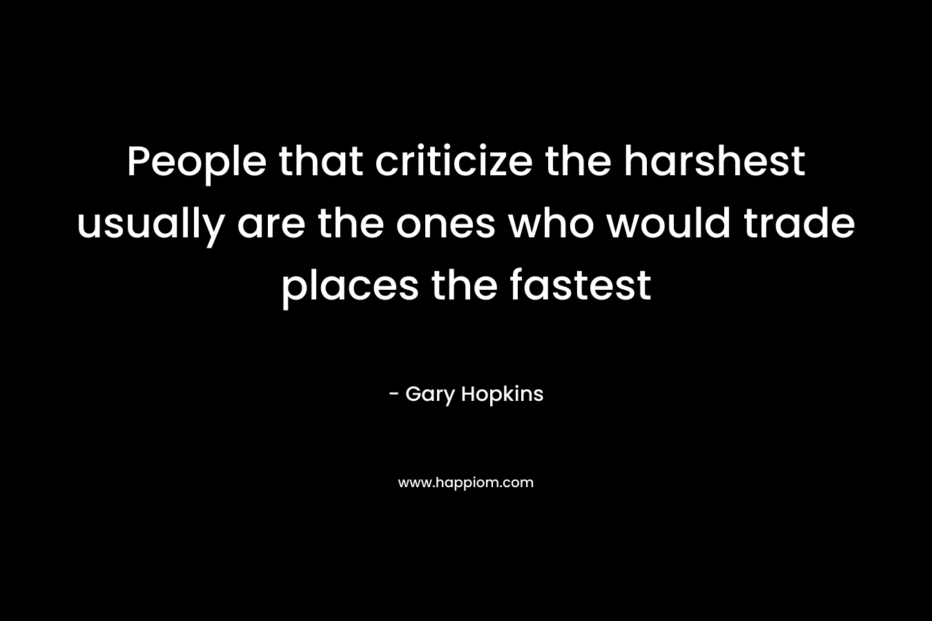 People that criticize the harshest usually are the ones who would trade places the fastest – Gary   Hopkins