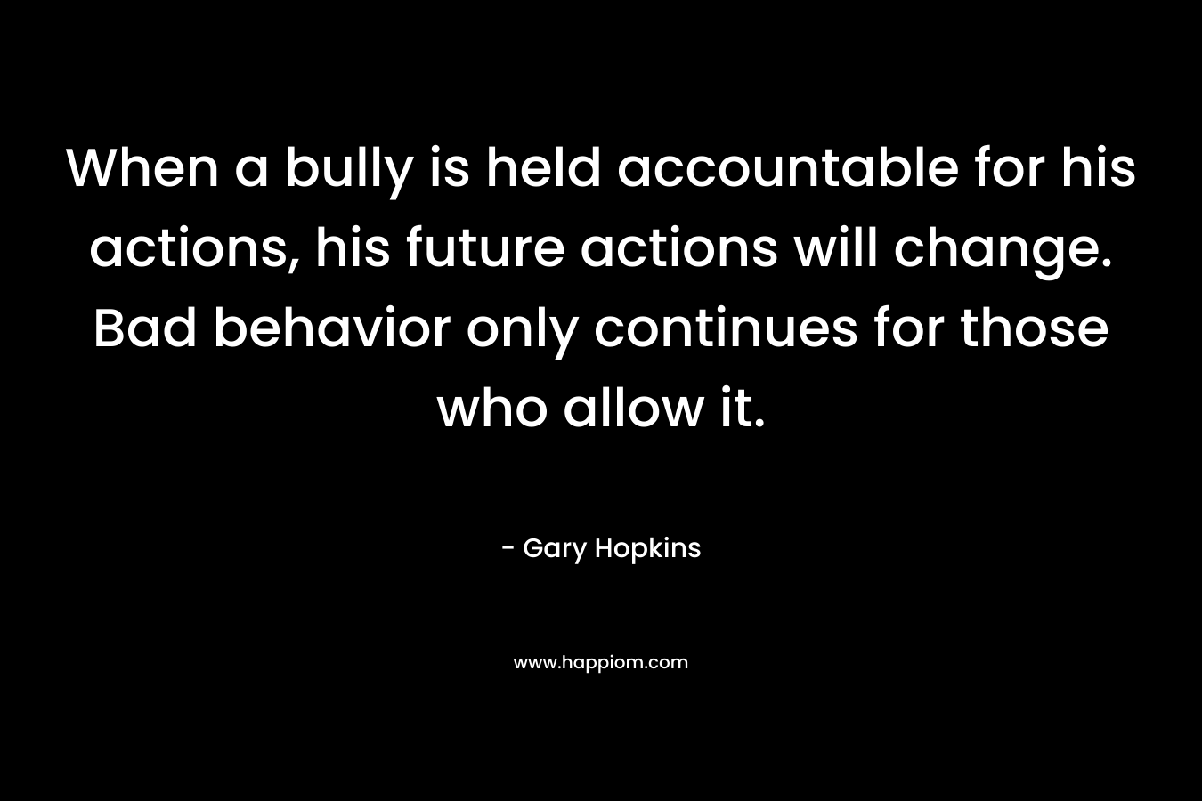 When a bully is held accountable for his actions, his future actions will change. Bad behavior only continues for those who allow it. – Gary   Hopkins