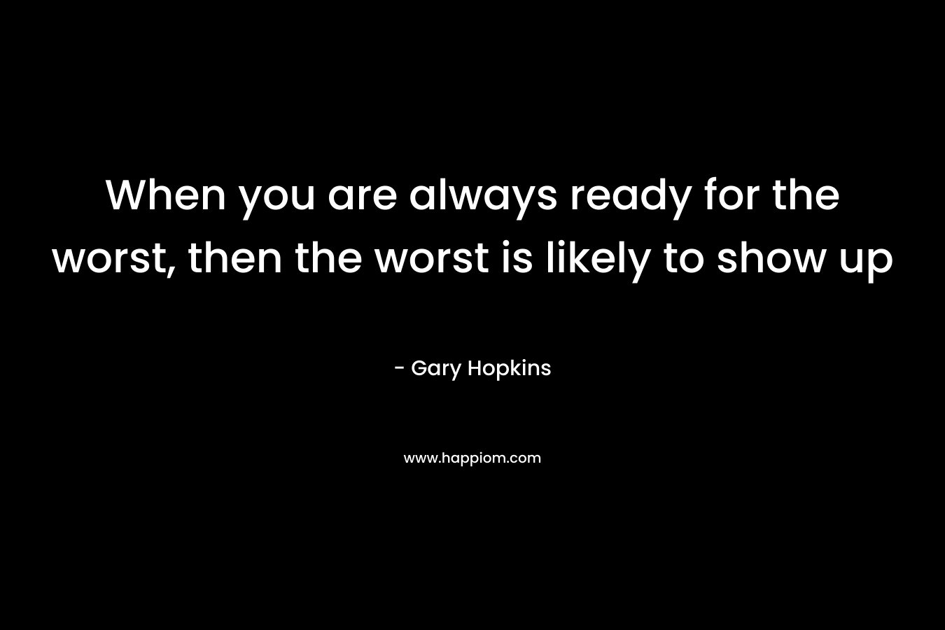 When you are always ready for the worst, then the worst is likely to show up