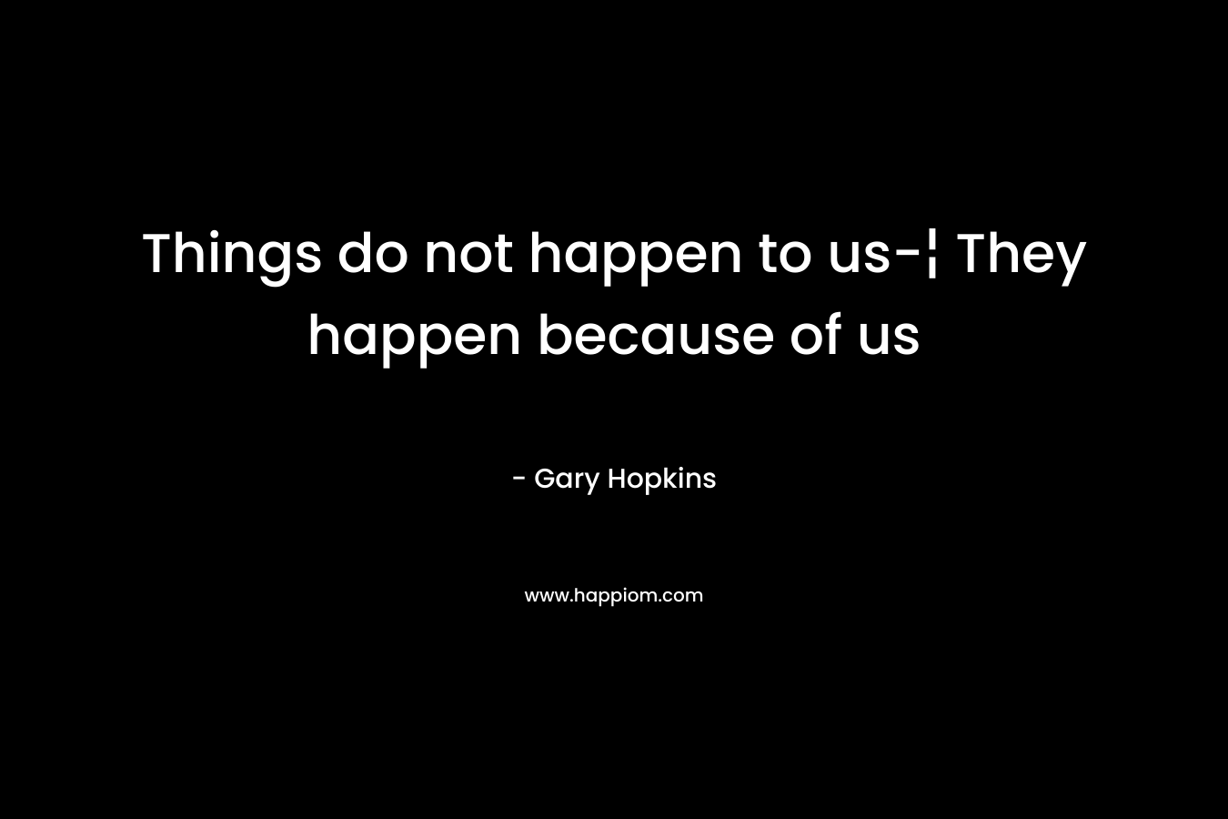 Things do not happen to us-¦ They happen because of us – Gary   Hopkins