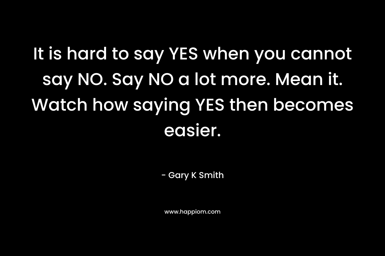 It is hard to say YES when you cannot say NO. Say NO a lot more. Mean it. Watch how saying YES then becomes easier.