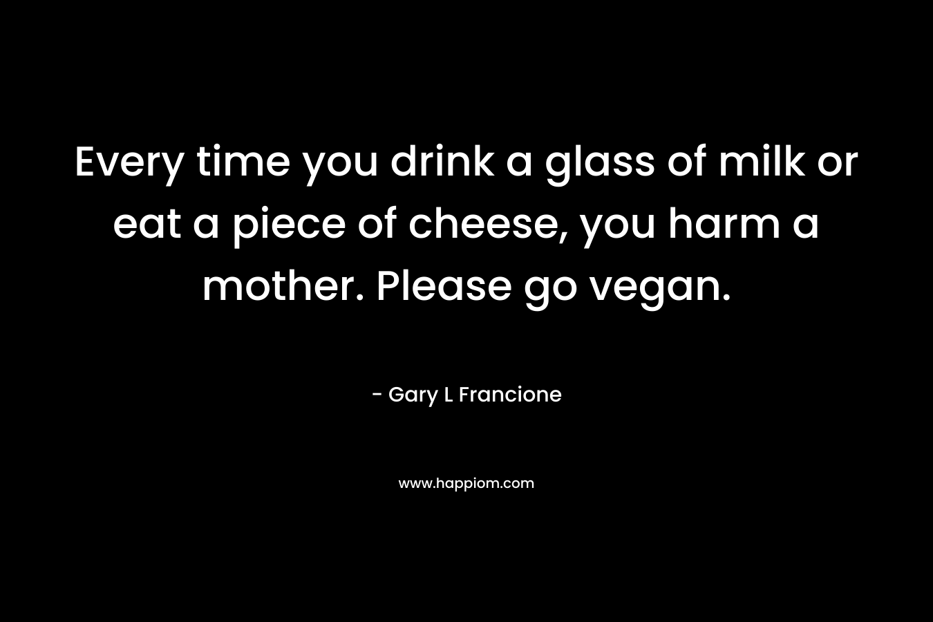 Every time you drink a glass of milk or eat a piece of cheese, you harm a mother. Please go vegan. – Gary L Francione