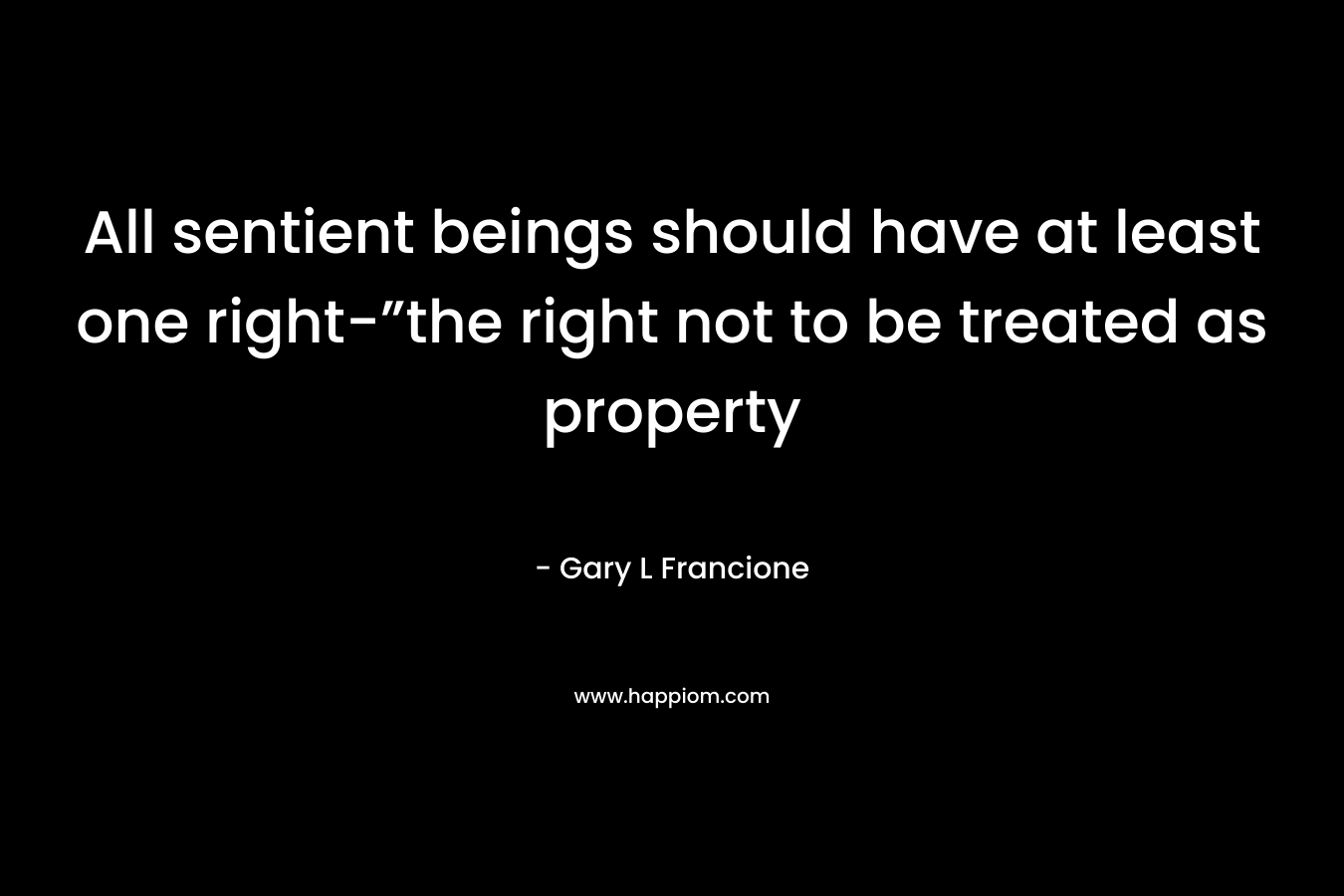All sentient beings should have at least one right-”the right not to be treated as property – Gary L Francione