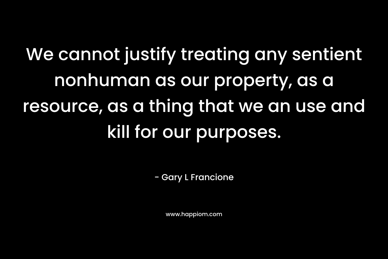 We cannot justify treating any sentient nonhuman as our property, as a resource, as a thing that we an use and kill for our purposes. – Gary L Francione