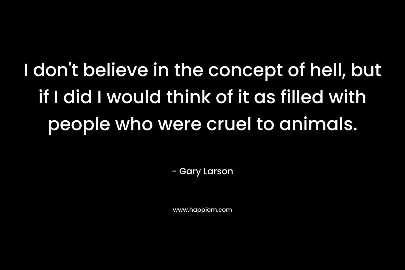 I don’t believe in the concept of hell, but if I did I would think of it as filled with people who were cruel to animals. – Gary Larson